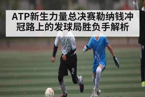 ATP新生力量总决赛勒纳钱冲冠路上的发球局胜负手解析